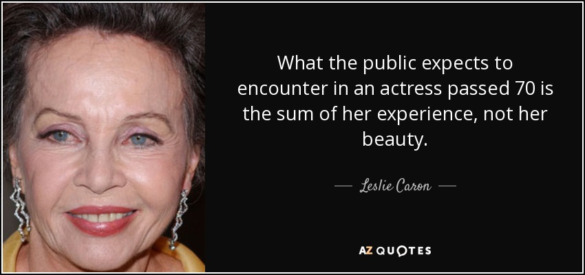 What the public expects to encounter in an actress passed 70 is the sum of her experience, not her beauty. - Leslie Caron