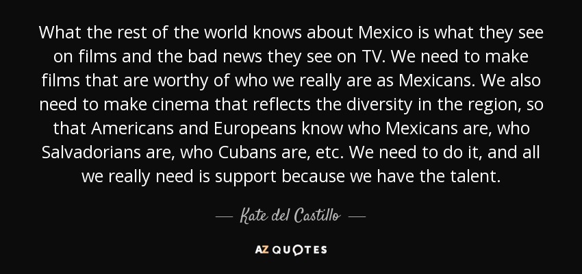 What the rest of the world knows about Mexico is what they see on films and the bad news they see on TV. We need to make films that are worthy of who we really are as Mexicans. We also need to make cinema that reflects the diversity in the region, so that Americans and Europeans know who Mexicans are, who Salvadorians are, who Cubans are, etc. We need to do it, and all we really need is support because we have the talent. - Kate del Castillo