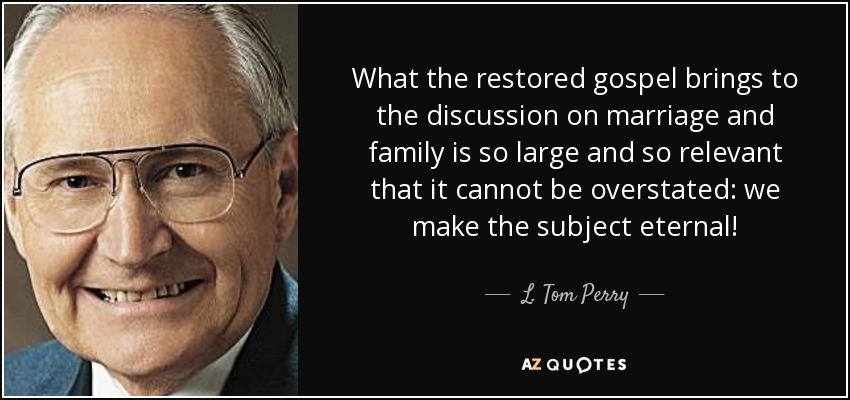 What the restored gospel brings to the discussion on marriage and family is so large and so relevant that it cannot be overstated: we make the subject eternal! - L. Tom Perry