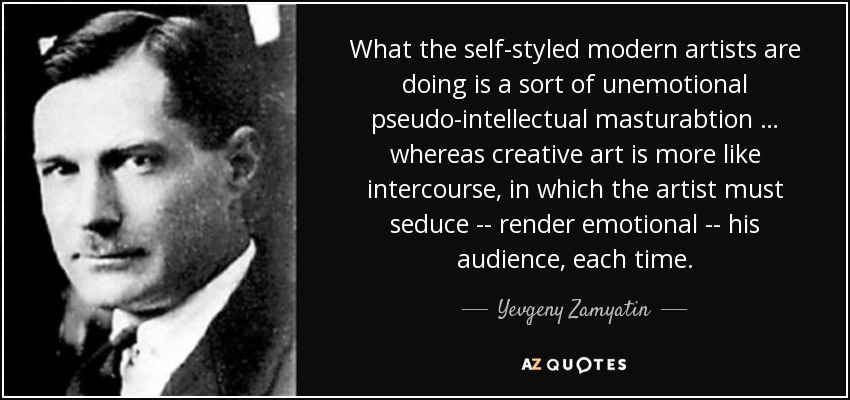 What the self-styled modern artists are doing is a sort of unemotional pseudo-intellectual masturabtion … whereas creative art is more like intercourse, in which the artist must seduce -- render emotional -- his audience, each time. - Yevgeny Zamyatin