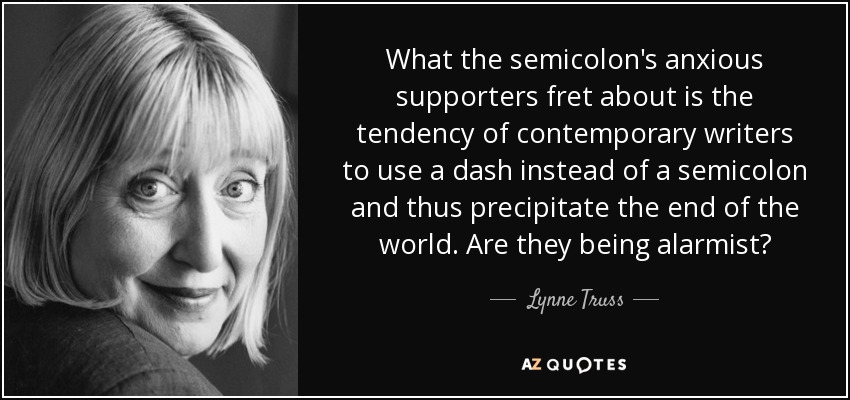 What the semicolon's anxious supporters fret about is the tendency of contemporary writers to use a dash instead of a semicolon and thus precipitate the end of the world. Are they being alarmist? - Lynne Truss