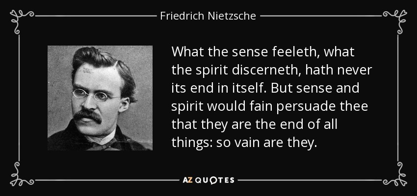 What the sense feeleth, what the spirit discerneth, hath never its end in itself. But sense and spirit would fain persuade thee that they are the end of all things: so vain are they. - Friedrich Nietzsche