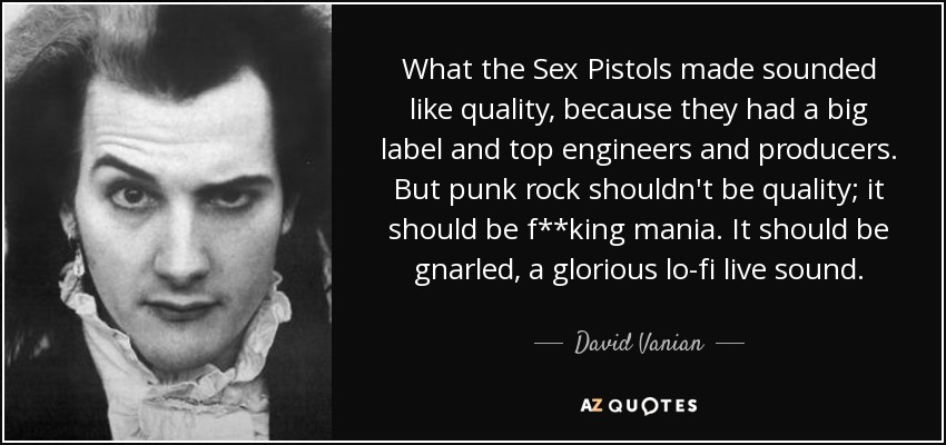 What the Sex Pistols made sounded like quality, because they had a big label and top engineers and producers. But punk rock shouldn't be quality; it should be f**king mania. It should be gnarled, a glorious lo-fi live sound. - David Vanian