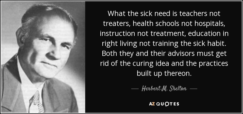 What the sick need is teachers not treaters, health schools not hospitals, instruction not treatment, education in right living not training the sick habit. Both they and their advisors must get rid of the curing idea and the practices built up thereon. - Herbert M. Shelton