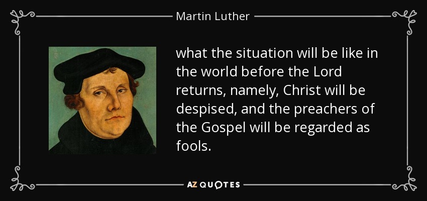 what the situation will be like in the world before the Lord returns, namely, Christ will be despised, and the preachers of the Gospel will be regarded as fools. - Martin Luther