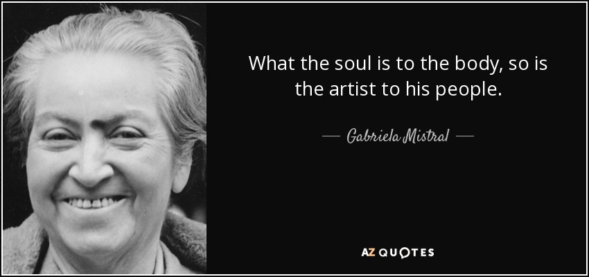 What the soul is to the body, so is the artist to his people. - Gabriela Mistral
