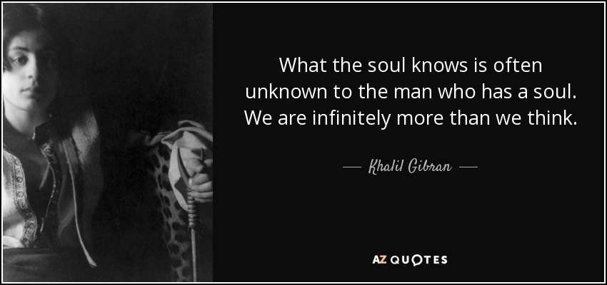 What the soul knows is often unknown to the man who has a soul. We are infinitely more than we think. - Khalil Gibran