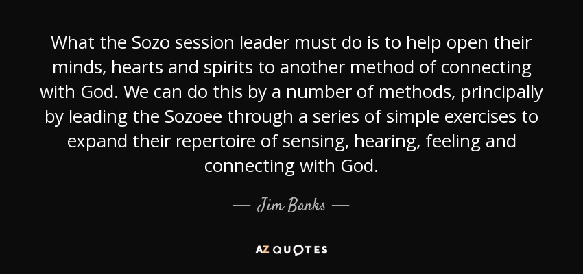 What the Sozo session leader must do is to help open their minds, hearts and spirits to another method of connecting with God. We can do this by a number of methods, principally by leading the Sozoee through a series of simple exercises to expand their repertoire of sensing, hearing, feeling and connecting with God. - Jim Banks