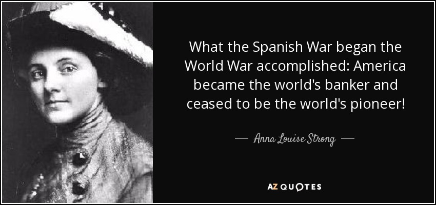What the Spanish War began the World War accomplished: America became the world's banker and ceased to be the world's pioneer! - Anna Louise Strong