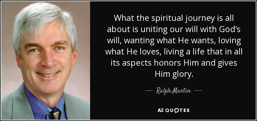 What the spiritual journey is all about is uniting our will with God's will, wanting what He wants, loving what He loves, living a life that in all its aspects honors Him and gives Him glory. - Ralph Martin