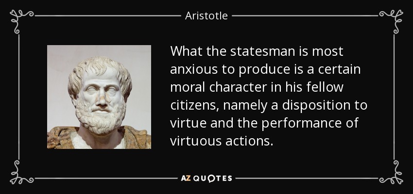 What the statesman is most anxious to produce is a certain moral character in his fellow citizens, namely a disposition to virtue and the performance of virtuous actions. - Aristotle