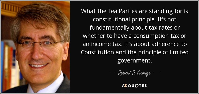 What the Tea Parties are standing for is constitutional principle. It's not fundamentally about tax rates or whether to have a consumption tax or an income tax. It's about adherence to Constitution and the principle of limited government. - Robert P. George