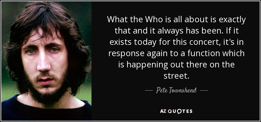 What the Who is all about is exactly that and it always has been. If it exists today for this concert, it's in response again to a function which is happening out there on the street. - Pete Townshend