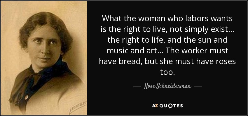 What the woman who labors wants is the right to live, not simply exist ... the right to life, and the sun and music and art ... The worker must have bread, but she must have roses too. - Rose Schneiderman