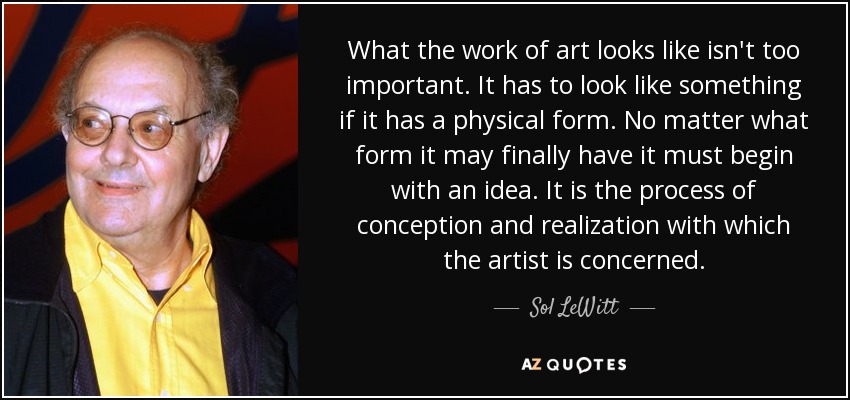 What the work of art looks like isn't too important. It has to look like something if it has a physical form. No matter what form it may finally have it must begin with an idea. It is the process of conception and realization with which the artist is concerned. - Sol LeWitt