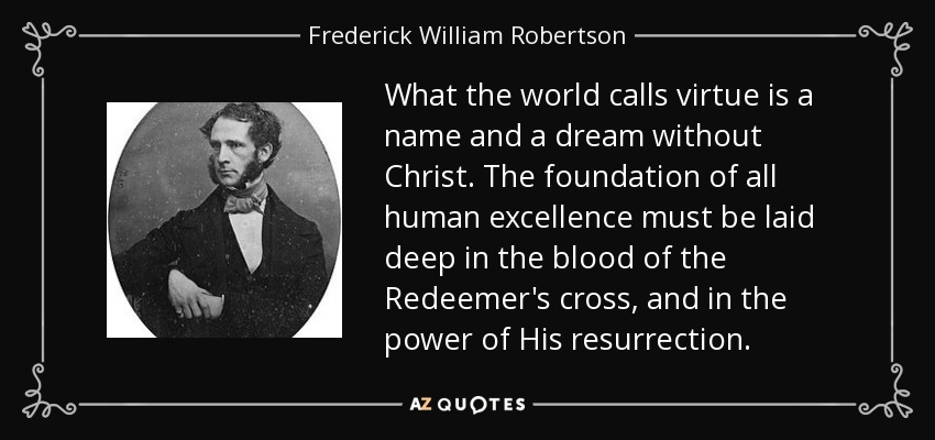 What the world calls virtue is a name and a dream without Christ. The foundation of all human excellence must be laid deep in the blood of the Redeemer's cross, and in the power of His resurrection. - Frederick William Robertson
