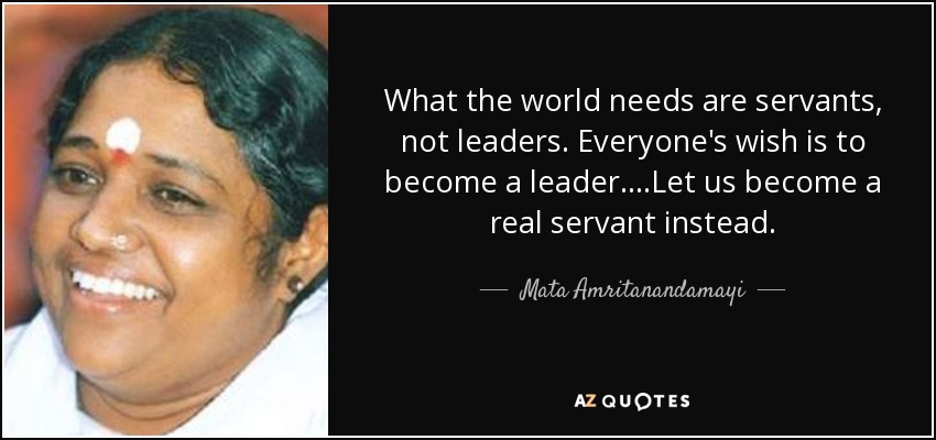 What the world needs are servants, not leaders. Everyone's wish is to become a leader....Let us become a real servant instead. - Mata Amritanandamayi