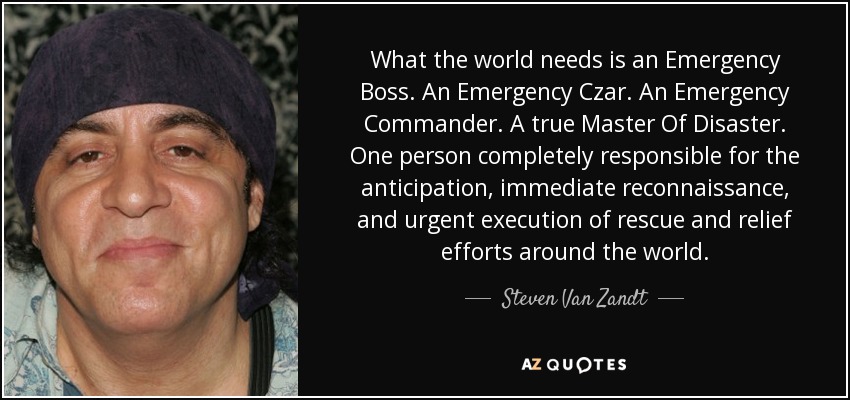 What the world needs is an Emergency Boss. An Emergency Czar. An Emergency Commander. A true Master Of Disaster. One person completely responsible for the anticipation, immediate reconnaissance, and urgent execution of rescue and relief efforts around the world. - Steven Van Zandt