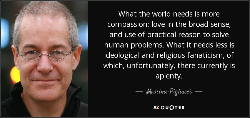 What the world needs is more compassion; love in the broad sense, and use of practical reason to solve human problems. What it needs less is ideological and religious fanaticism, of which, unfortunately, there currently is aplenty. - Massimo Pigliucci
