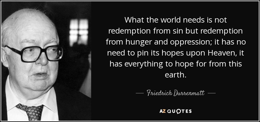 What the world needs is not redemption from sin but redemption from hunger and oppression; it has no need to pin its hopes upon Heaven, it has everything to hope for from this earth. - Friedrich Durrenmatt