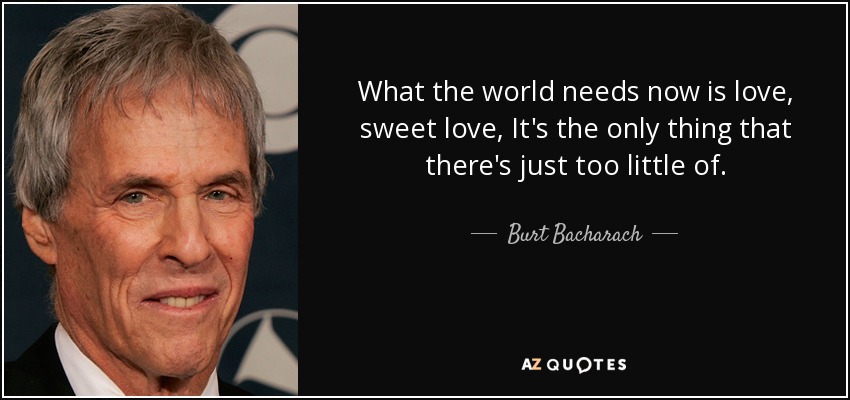 What the world needs now is love, sweet love, It's the only thing that there's just too little of. - Burt Bacharach