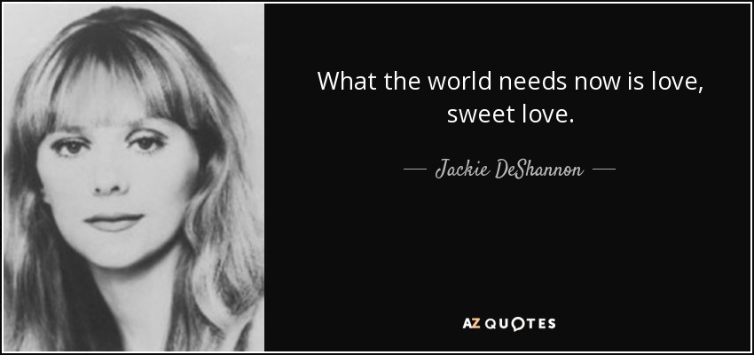 What the world needs now is love, sweet love. - Jackie DeShannon