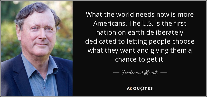 What the world needs now is more Americans. The U.S. is the first nation on earth deliberately dedicated to letting people choose what they want and giving them a chance to get it. - Ferdinand Mount