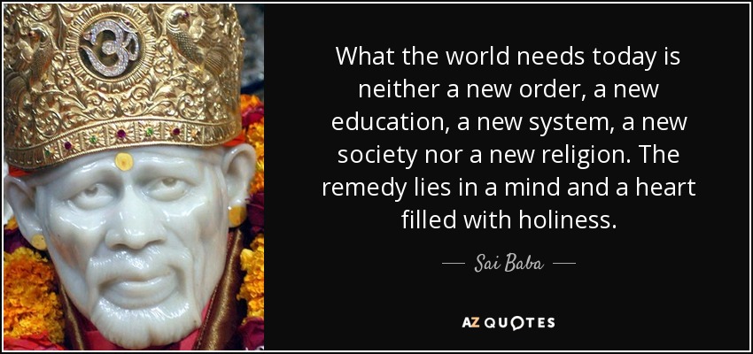 What the world needs today is neither a new order, a new education, a new system, a new society nor a new religion. The remedy lies in a mind and a heart filled with holiness. - Sai Baba