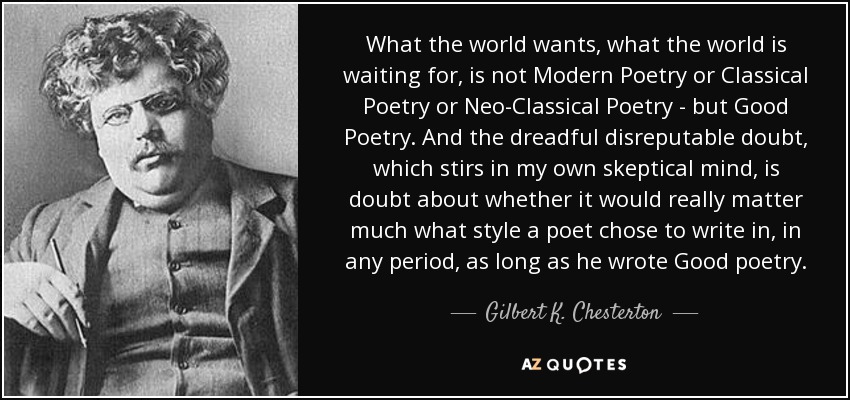 What the world wants, what the world is waiting for, is not Modern Poetry or Classical Poetry or Neo-Classical Poetry - but Good Poetry. And the dreadful disreputable doubt, which stirs in my own skeptical mind, is doubt about whether it would really matter much what style a poet chose to write in, in any period, as long as he wrote Good poetry. - Gilbert K. Chesterton