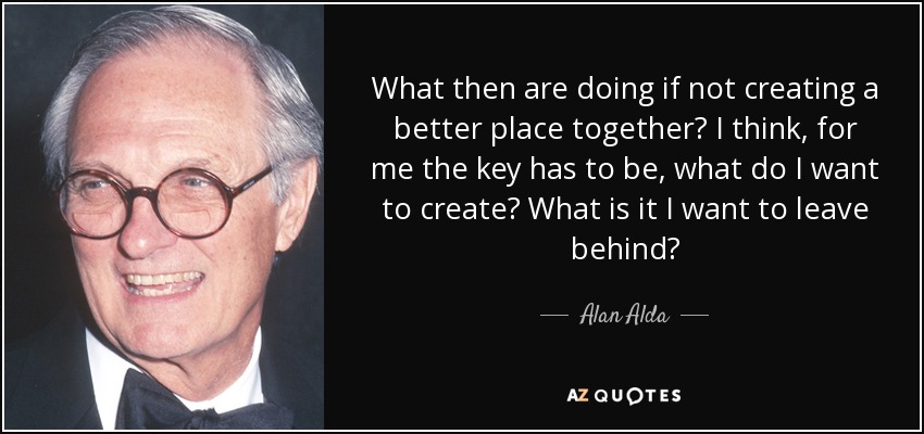 What then are doing if not creating a better place together? I think, for me the key has to be, what do I want to create? What is it I want to leave behind? - Alan Alda