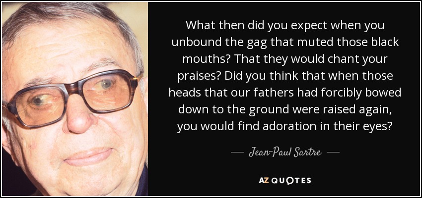 What then did you expect when you unbound the gag that muted those black mouths? That they would chant your praises? Did you think that when those heads that our fathers had forcibly bowed down to the ground were raised again, you would find adoration in their eyes? - Jean-Paul Sartre