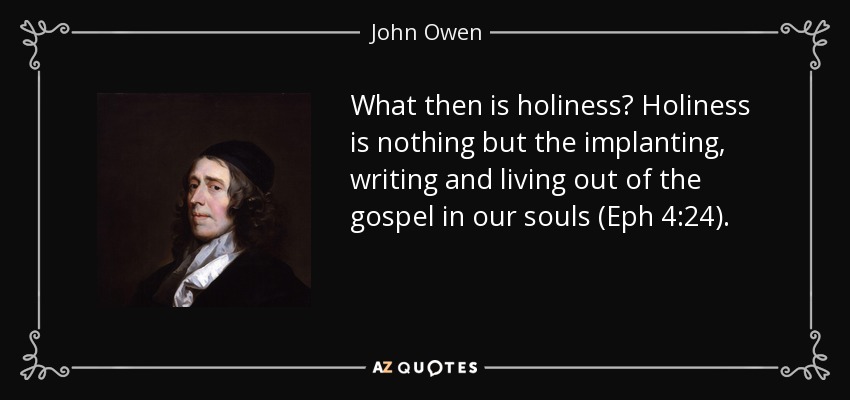 What then is holiness? Holiness is nothing but the implanting, writing and living out of the gospel in our souls (Eph 4:24). - John Owen