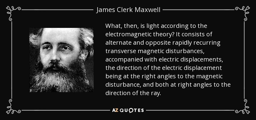 What, then, is light according to the electromagnetic theory? It consists of alternate and opposite rapidly recurring transverse magnetic disturbances, accompanied with electric displacements, the direction of the electric displacement being at the right angles to the magnetic disturbance, and both at right angles to the direction of the ray. - James Clerk Maxwell