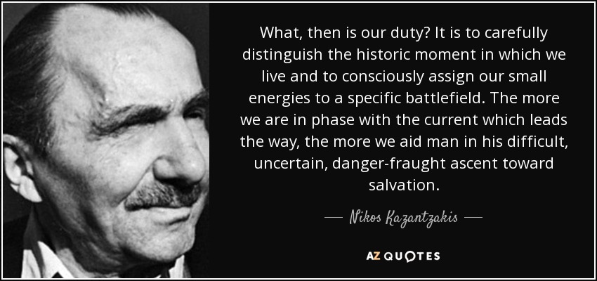 What, then is our duty? It is to carefully distinguish the historic moment in which we live and to consciously assign our small energies to a specific battlefield. The more we are in phase with the current which leads the way, the more we aid man in his difficult, uncertain, danger-fraught ascent toward salvation. - Nikos Kazantzakis