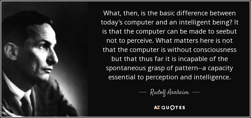 What, then, is the basic difference between today's computer and an intelligent being? It is that the computer can be made to seebut not to perceive. What matters here is not that the computer is without consciousness but that thus far it is incapable of the spontaneous grasp of pattern--a capacity essential to perception and intelligence. - Rudolf Arnheim