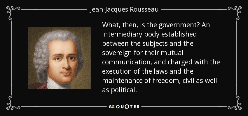 What, then, is the government? An intermediary body established between the subjects and the sovereign for their mutual communication, and charged with the execution of the laws and the maintenance of freedom, civil as well as political. - Jean-Jacques Rousseau