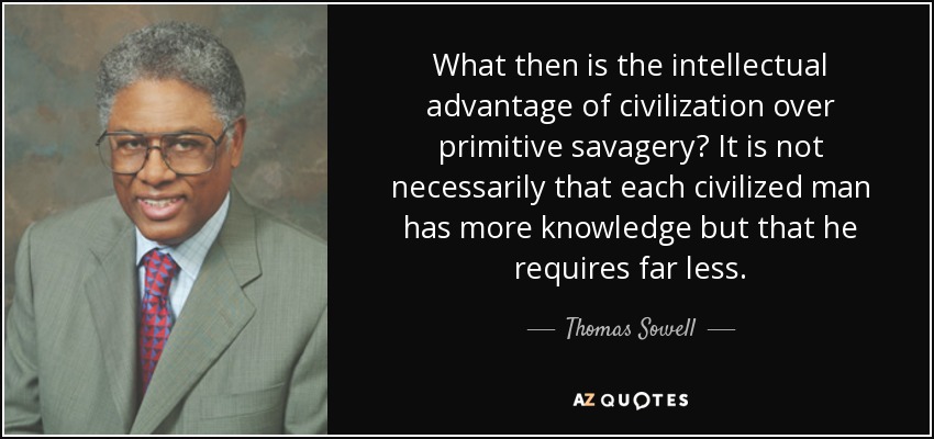 What then is the intellectual advantage of civilization over primitive savagery? It is not necessarily that each civilized man has more knowledge but that he requires far less. - Thomas Sowell