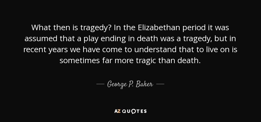 What then is tragedy? In the Elizabethan period it was assumed that a play ending in death was a tragedy, but in recent years we have come to understand that to live on is sometimes far more tragic than death. - George P. Baker