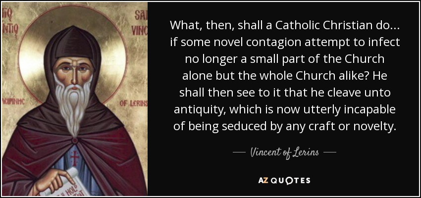What, then, shall a Catholic Christian do ... if some novel contagion attempt to infect no longer a small part of the Church alone but the whole Church alike? He shall then see to it that he cleave unto antiquity, which is now utterly incapable of being seduced by any craft or novelty. - Vincent of Lerins