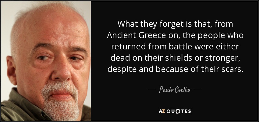 What they forget is that, from Ancient Greece on, the people who returned from battle were either dead on their shields or stronger, despite and because of their scars. - Paulo Coelho