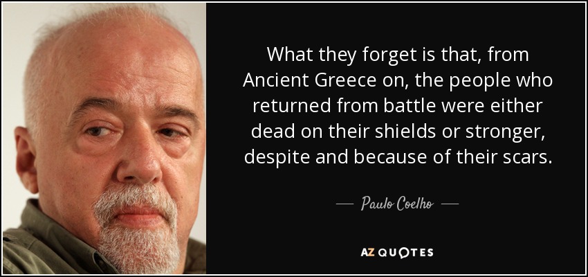 What they forget is that, from Ancient Greece on, the people who returned from battle were either dead on their shields or stronger, despite and because of their scars. - Paulo Coelho