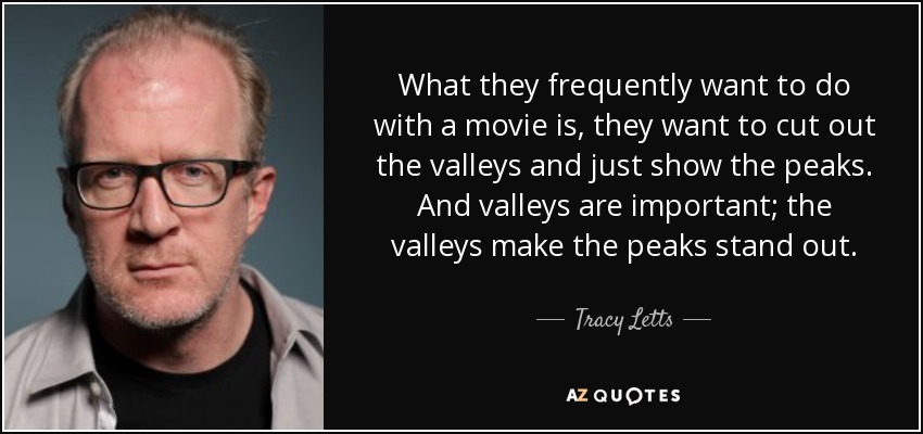 What they frequently want to do with a movie is, they want to cut out the valleys and just show the peaks. And valleys are important; the valleys make the peaks stand out. - Tracy Letts