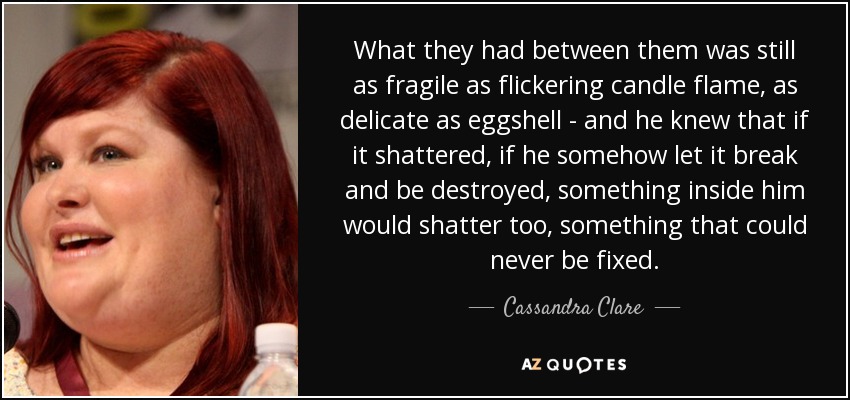 What they had between them was still as fragile as flickering candle flame, as delicate as eggshell - and he knew that if it shattered, if he somehow let it break and be destroyed, something inside him would shatter too, something that could never be fixed. - Cassandra Clare