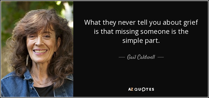What they never tell you about grief is that missing someone is the simple part. - Gail Caldwell