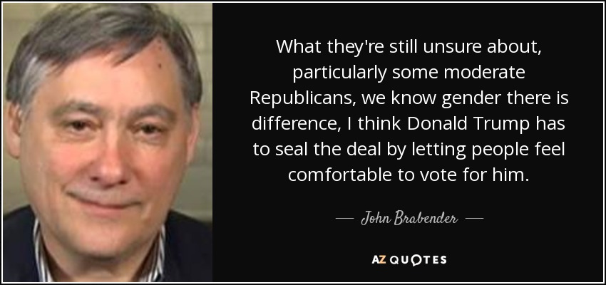 What they're still unsure about, particularly some moderate Republicans, we know gender there is difference, I think Donald Trump has to seal the deal by letting people feel comfortable to vote for him. - John Brabender