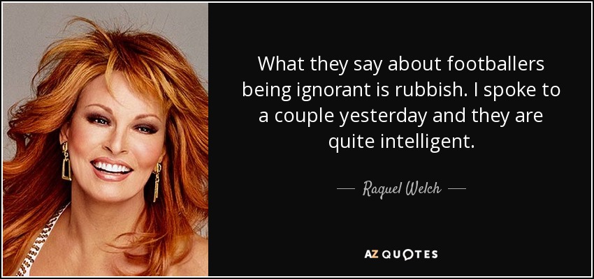 What they say about footballers being ignorant is rubbish. I spoke to a couple yesterday and they are quite intelligent. - Raquel Welch