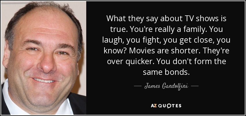 What they say about TV shows is true. You're really a family. You laugh, you fight, you get close, you know? Movies are shorter. They're over quicker. You don't form the same bonds. - James Gandolfini