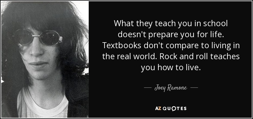 What they teach you in school doesn't prepare you for life. Textbooks don't compare to living in the real world. Rock and roll teaches you how to live. - Joey Ramone