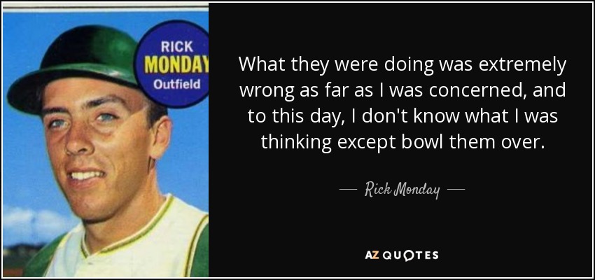 What they were doing was extremely wrong as far as I was concerned, and to this day, I don't know what I was thinking except bowl them over. - Rick Monday