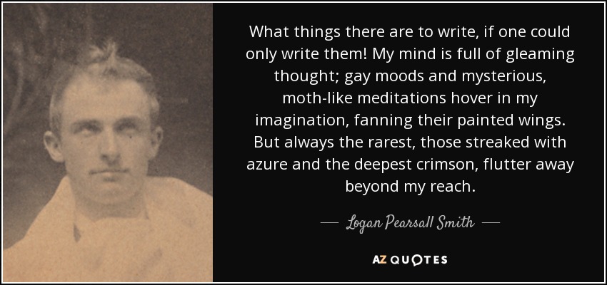 What things there are to write, if one could only write them! My mind is full of gleaming thought; gay moods and mysterious, moth-like meditations hover in my imagination, fanning their painted wings. But always the rarest, those streaked with azure and the deepest crimson, flutter away beyond my reach. - Logan Pearsall Smith